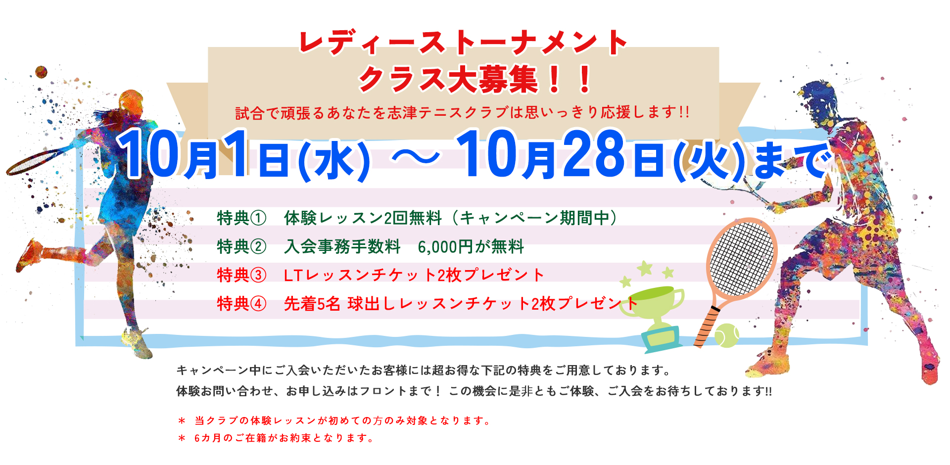 レディーストーナメントクラス大募集 試合で頑張るあなたを志津テニスクラブは思いっきり応援します!!10月1日(水)~10月28日(火)まで 特典① 体験レッスン2回無料(キャンペーン期間中) 特典② 入会事務手数料 6,000円が無料  特典③LTレッスンチケット2枚プレゼント  特典④ 先着5名 球出しレッスンチケット2枚プレゼント  当クラブの体験レッスンが初めての⽅のみ対象となります。*6カ月のご在籍がお約束となります。