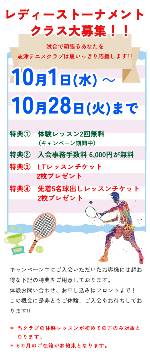 レディーストーナメントクラス大募集 試合で頑張るあなたを志津テニスクラブは思いっきり応援します!!10月1日(水)~10月28日(火)まで 特典① 体験レッスン2回無料(キャンペーン期間中) 特典② 入会事務手数料 6,000円が無料  特典③LTレッスンチケット2枚プレゼント  特典④ 先着5名 球出しレッスンチケット2枚プレゼント  当クラブの体験レッスンが初めての⽅のみ対象となります。*6カ月のご在籍がお約束となります。